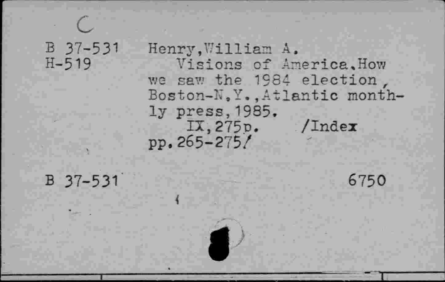 ﻿B 37-531 H-519	Henry,William A, Visions of America,How we saw the 1384 election , Boston-N.Y.,Atlantic monthly press,1985.
	Ia,275o.	/Index pp.265-275/
B 37-531	6750 <